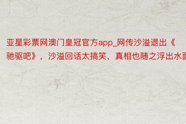 亚星彩票网澳门皇冠官方app_网传沙溢退出《驰驱吧》，沙溢回话太搞笑，真相也随之浮出水面