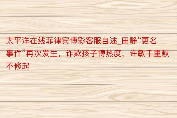 太平洋在线菲律宾博彩客服自述_田静“更名事件”再次发生，诈欺孩子博热度，许敏千里默不修起