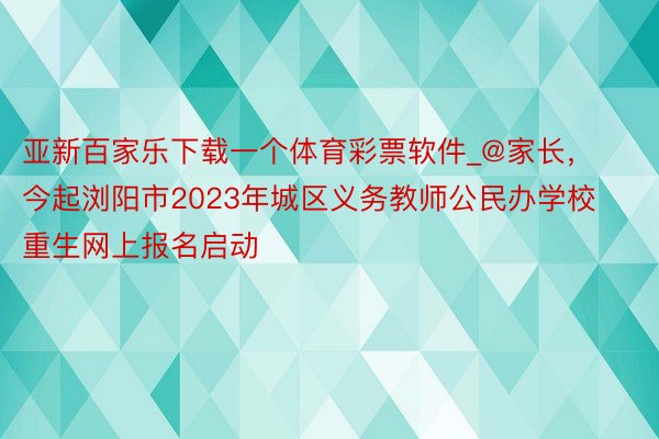 亚新百家乐下载一个体育彩票软件_@家长，今起浏阳市2023年城区义务教师公民办学校重生网上报名启动