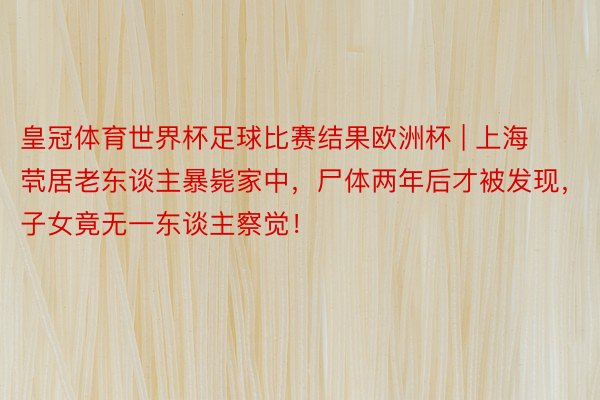 皇冠体育世界杯足球比赛结果欧洲杯 | 上海茕居老东谈主暴毙家中，尸体两年后才被发现，子女竟无一东谈主察觉！