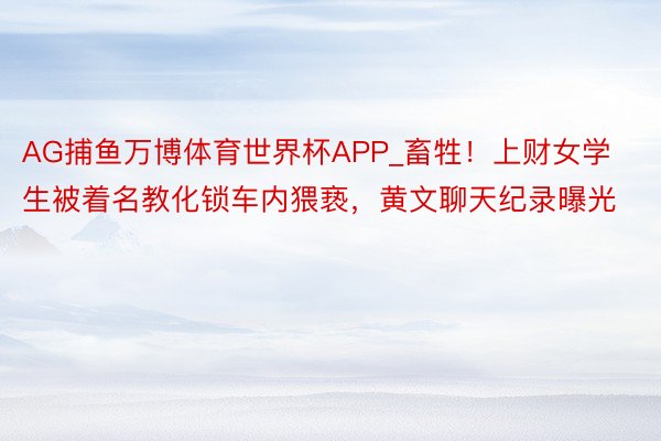 AG捕鱼万博体育世界杯APP_畜牲！上财女学生被着名教化锁车内猥亵，黄文聊天纪录曝光