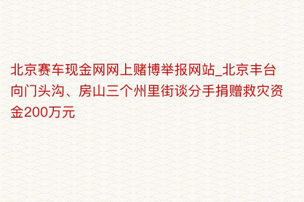 北京赛车现金网网上赌博举报网站_北京丰台向门头沟、房山三个州里街谈分手捐赠救灾资金200万元