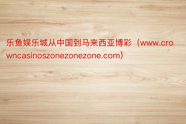 乐鱼娱乐城从中国到马来西亚博彩（www.crowncasinoszonezonezone.com）