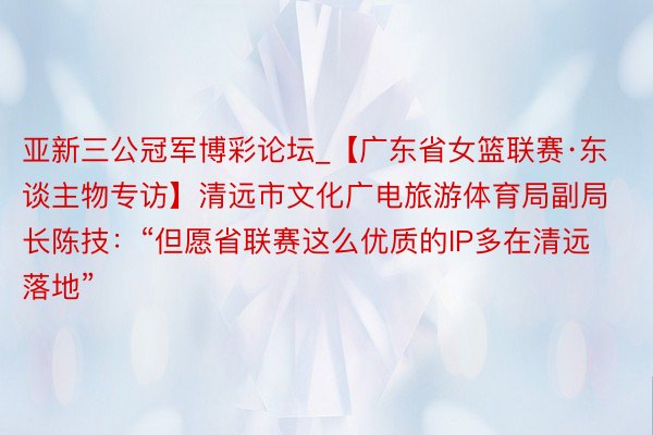 亚新三公冠军博彩论坛_【广东省女篮联赛·东谈主物专访】清远市文化广电旅游体育局副局长陈技：“但愿省联赛这么优质的IP多在清远落地”