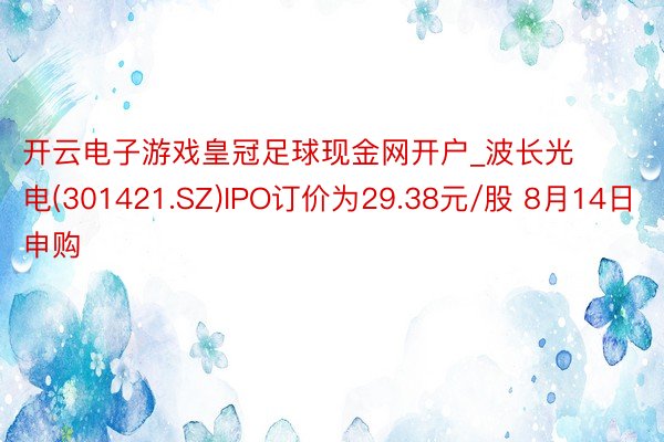 开云电子游戏皇冠足球现金网开户_波长光电(301421.SZ)IPO订价为29.38元/股 8月14日申购