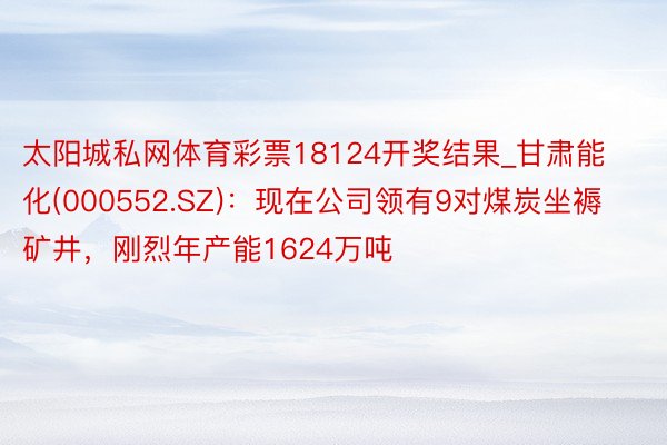 太阳城私网体育彩票18124开奖结果_甘肃能化(000552.SZ)：现在公司领有9对煤炭坐褥矿井，刚烈年产能1624万吨