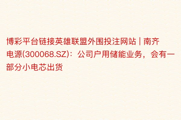 博彩平台链接英雄联盟外围投注网站 | 南齐电源(300068.SZ)：公司户用储能业务，会有一部分小电芯出货