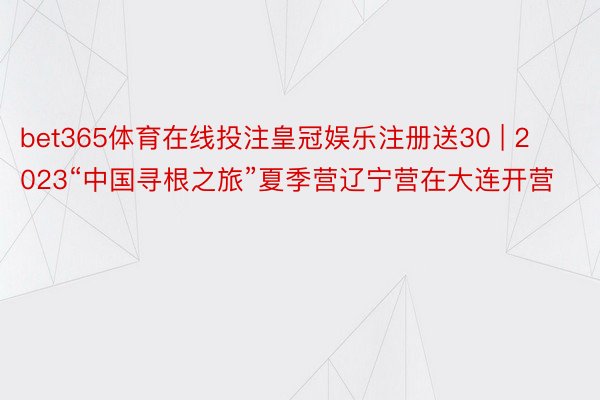 bet365体育在线投注皇冠娱乐注册送30 | 2023“中国寻根之旅”夏季营辽宁营在大连开营