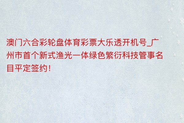 澳门六合彩轮盘体育彩票大乐透开机号_广州市首个新式渔光一体绿色繁衍科技管事名目平定签约！