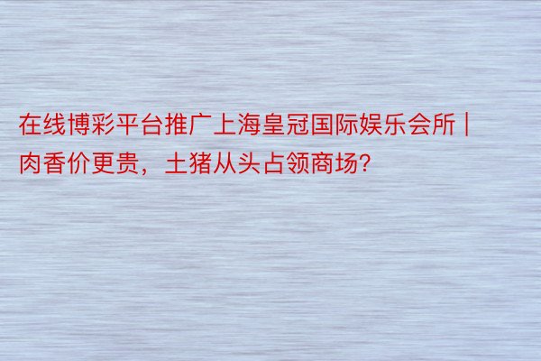 在线博彩平台推广上海皇冠国际娱乐会所 | 肉香价更贵，土猪从头占领商场？