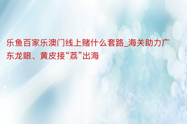 乐鱼百家乐澳门线上赌什么套路_海关助力广东龙眼、黄皮接“荔”出海