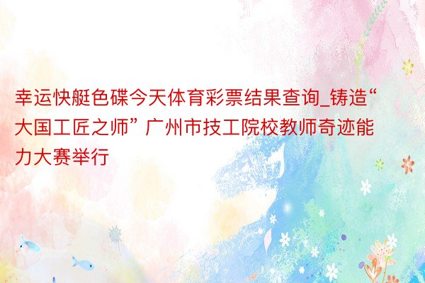 幸运快艇色碟今天体育彩票结果查询_铸造“大国工匠之师” 广州市技工院校教师奇迹能力大赛举行