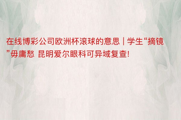 在线博彩公司欧洲杯滚球的意思 | 学生“摘镜”毋庸愁 昆明爱尔眼科可异域复查!