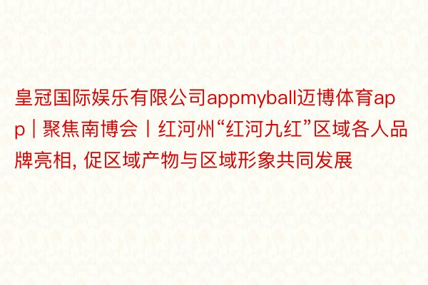皇冠国际娱乐有限公司appmyball迈博体育app | 聚焦南博会丨红河州“红河九红”区域各人品牌亮相, 促区域产物与区域形象共同发展