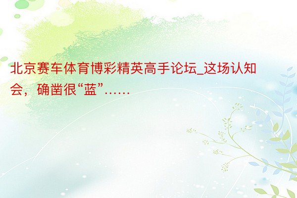 北京赛车体育博彩精英高手论坛_这场认知会，确凿很“蓝”……