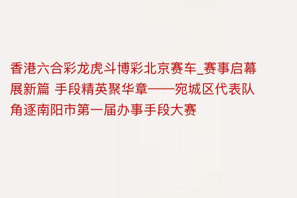 香港六合彩龙虎斗博彩北京赛车_赛事启幕展新篇 手段精英聚华章——宛城区代表队角逐南阳市第一届办事手段大赛