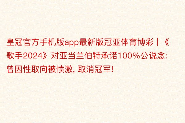 皇冠官方手机版app最新版冠亚体育博彩 | 《歌手2024》对亚当兰伯特承诺100%公说念: 曾因性取向被愤激, 取消冠军!