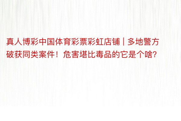 真人博彩中国体育彩票彩虹店铺 | 多地警方破获同类案件！危害堪比毒品的它是个啥？