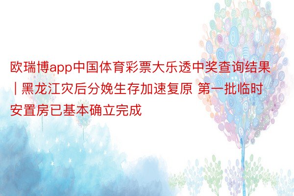 欧瑞博app中国体育彩票大乐透中奖查询结果 | 黑龙江灾后分娩生存加速复原 第一批临时安置房已基本确立完成