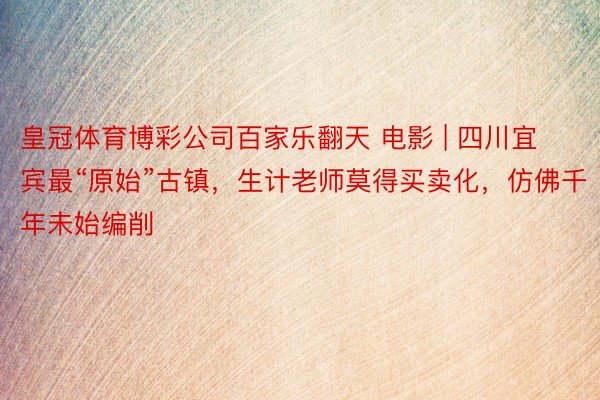 皇冠体育博彩公司百家乐翻天 电影 | 四川宜宾最“原始”古镇，生计老师莫得买卖化，仿佛千年未始编削