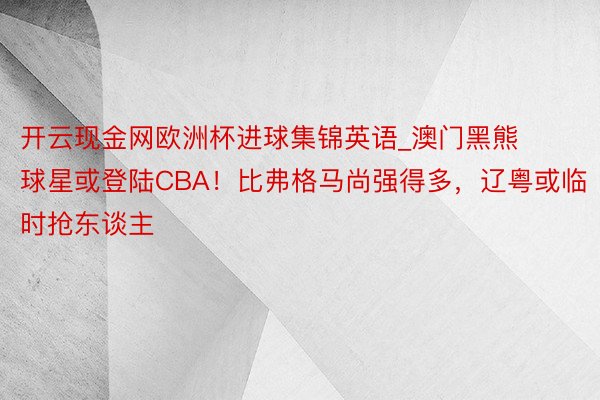 开云现金网欧洲杯进球集锦英语_澳门黑熊球星或登陆CBA！比弗格马尚强得多，辽粤或临时抢东谈主