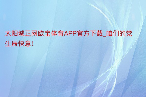 太阳城正网欧宝体育APP官方下载_咱们的党生辰快意！