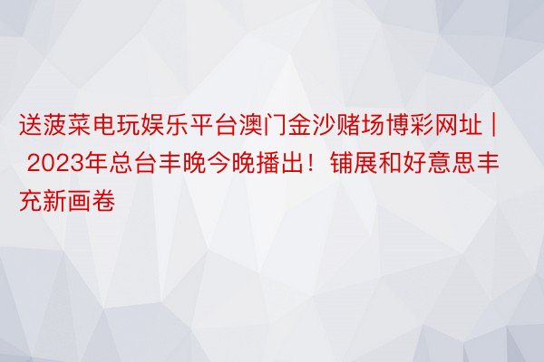 送菠菜电玩娱乐平台澳门金沙赌场博彩网址 | 2023年总台丰晚今晚播出！铺展和好意思丰充新画卷