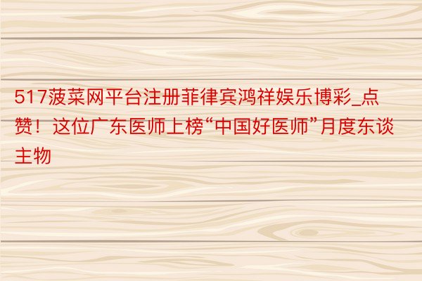 517菠菜网平台注册菲律宾鸿祥娱乐博彩_点赞！这位广东医师上榜“中国好医师”月度东谈主物