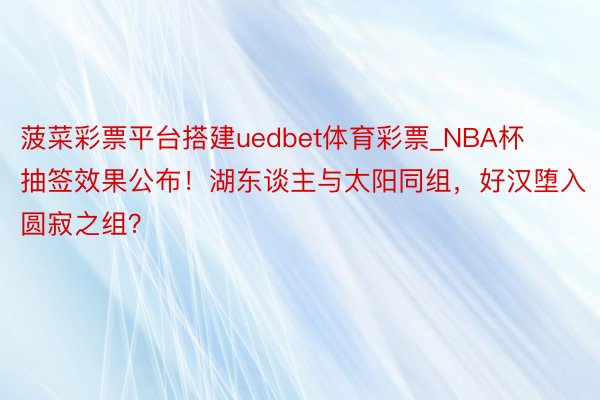 菠菜彩票平台搭建uedbet体育彩票_NBA杯抽签效果公布！湖东谈主与太阳同组，好汉堕入圆寂之组？