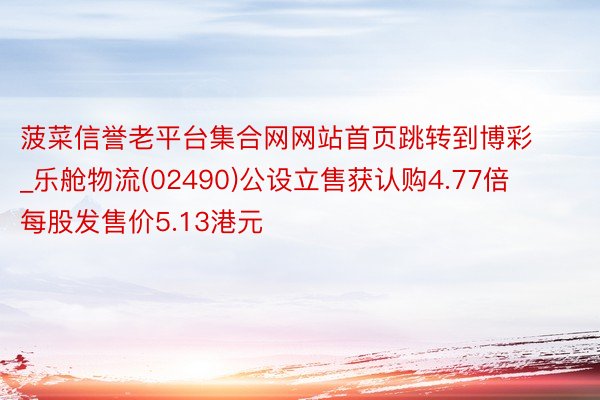 菠菜信誉老平台集合网网站首页跳转到博彩_乐舱物流(02490)公设立售获认购4.77倍 每股发售价5.13港元