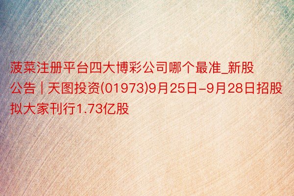 菠菜注册平台四大博彩公司哪个最准_新股公告 | 天图投资(01973)9月25日-9月28日招股 拟大家刊行1.73亿股