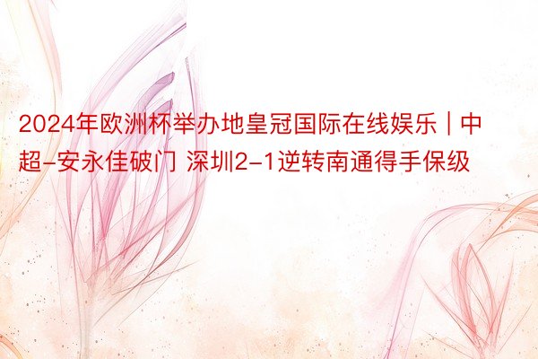 2024年欧洲杯举办地皇冠国际在线娱乐 | 中超-安永佳破门 深圳2-1逆转南通得手保级