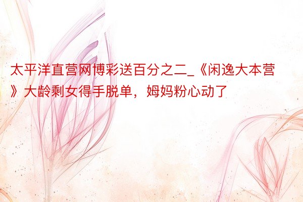 太平洋直营网博彩送百分之二_《闲逸大本营》大龄剩女得手脱单，姆妈粉心动了