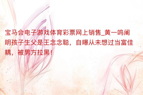 宝马会电子游戏体育彩票网上销售_黄一鸣阐明孩子生父是王念念聪，自曝从未想过当富佳耦，被男方拉黑！