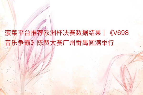 菠菜平台推荐欧洲杯决赛数据结果 | 《V698音乐争霸》陈赞大赛广州番禺圆满举行