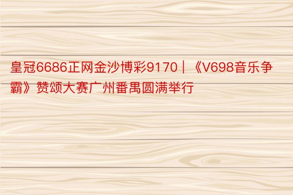 皇冠6686正网金沙博彩9170 | 《V698音乐争霸》赞颂大赛广州番禺圆满举行
