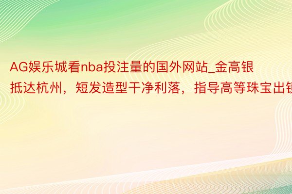 AG娱乐城看nba投注量的国外网站_金高银抵达杭州，短发造型干净利落，指导高等珠宝出镜