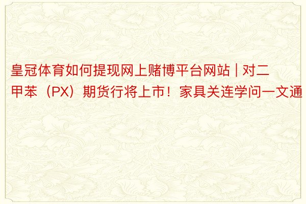 皇冠体育如何提现网上赌博平台网站 | 对二甲苯（PX）期货行将上市！家具关连学问一文通