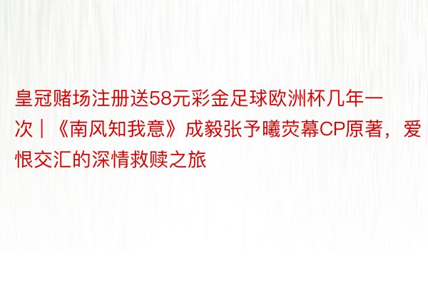 皇冠赌场注册送58元彩金足球欧洲杯几年一次 | 《南风知我意》成毅张予曦荧幕CP原著，爱恨交汇的深情救赎之旅