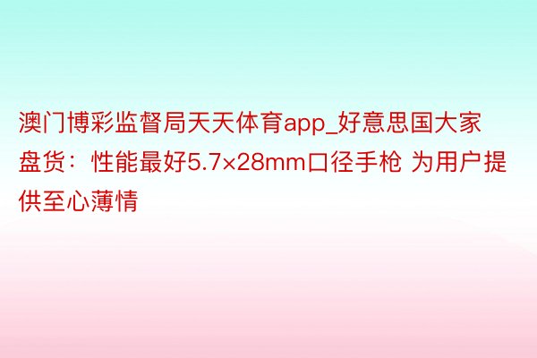 澳门博彩监督局天天体育app_好意思国大家盘货：性能最好5.7×28mm口径手枪 为用户提供至心薄情