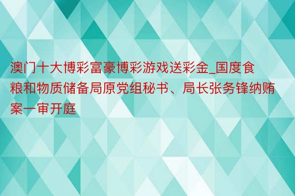 澳门十大博彩富豪博彩游戏送彩金_国度食粮和物质储备局原党组秘书、局长张务锋纳贿案一审开庭