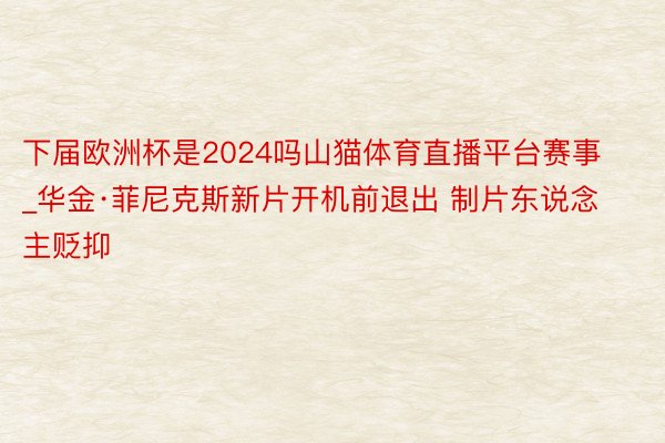 下届欧洲杯是2024吗山猫体育直播平台赛事_华金·菲尼克斯新片开机前退出 制片东说念主贬抑