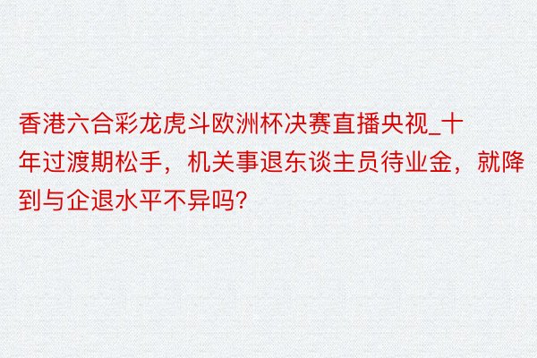 香港六合彩龙虎斗欧洲杯决赛直播央视_十年过渡期松手，机关事退东谈主员待业金，就降到与企退水平不异吗？
