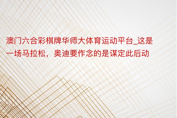澳门六合彩棋牌华师大体育运动平台_这是一场马拉松，奥迪要作念的是谋定此后动