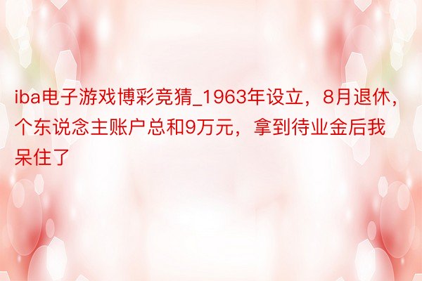 iba电子游戏博彩竞猜_1963年设立，8月退休，个东说念主账户总和9万元，拿到待业金后我呆住了